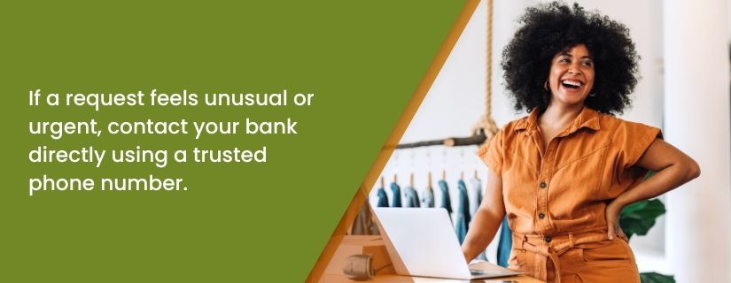 If a request feels unusual or urgent, contact your bank directly using a trusted phone number.