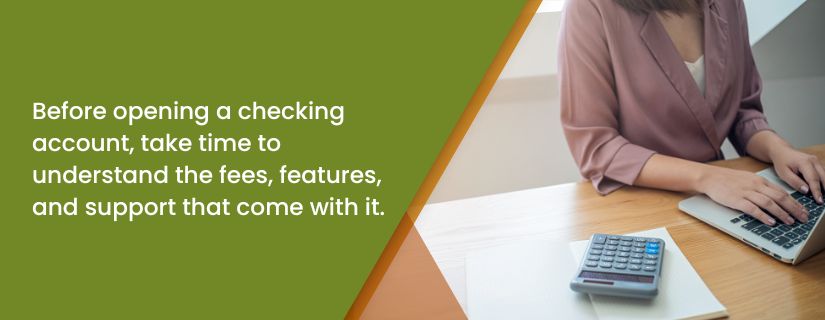Before opening a checking account, take time to understand the fees, features and support that come with it.